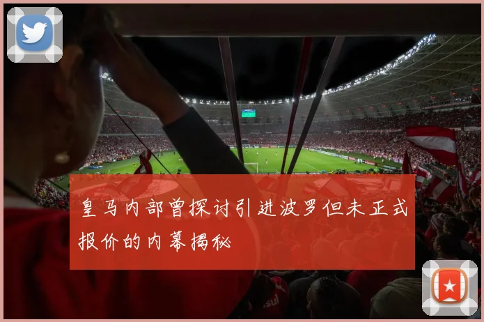 皇马内部曾探讨引进波罗但未正式报价的内幕揭秘