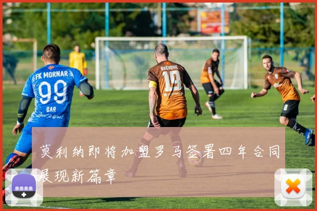 莫利纳即将加盟罗马签署四年合同展现新篇章