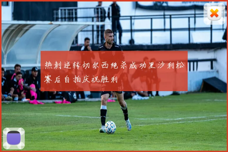 热刺逆转切尔西绝杀成功里沙利松赛后自拍庆祝胜利