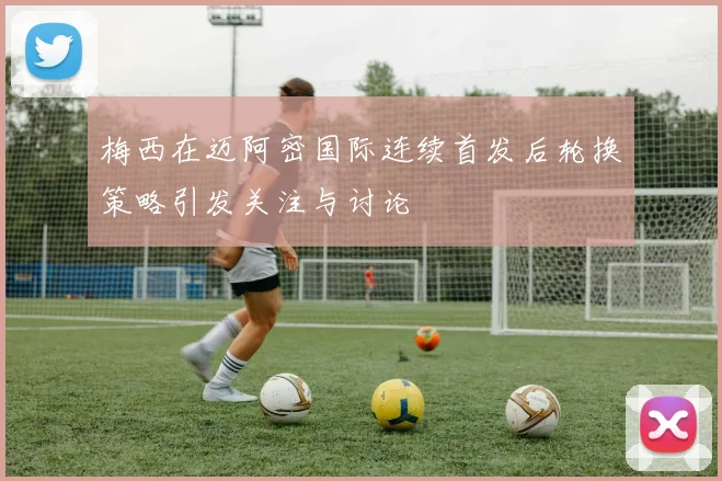 梅西在迈阿密国际连续首发后轮换策略引发关注与讨论