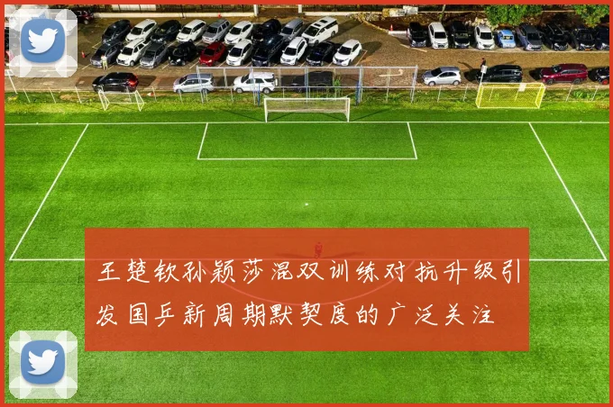 王楚钦孙颖莎混双训练对抗升级引发国乒新周期默契度的广泛关注