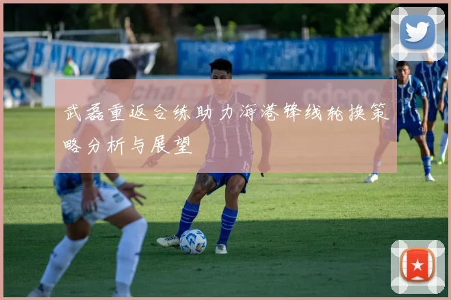 武磊重返合练助力海港锋线轮换策略分析与展望
